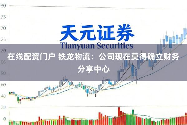 在线配资门户 铁龙物流：公司现在莫得确立财务分享中心