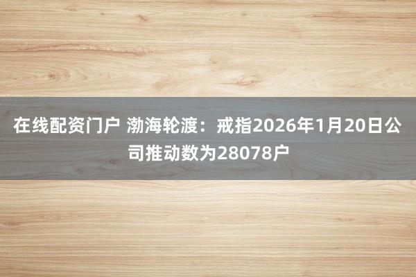 在线配资门户 渤海轮渡：戒指2026年1月20日公司推动数为28078户