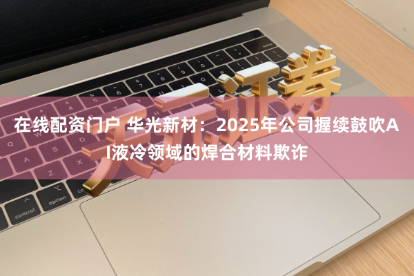 在线配资门户 华光新材：2025年公司握续鼓吹AI液冷领域的焊合材料欺诈