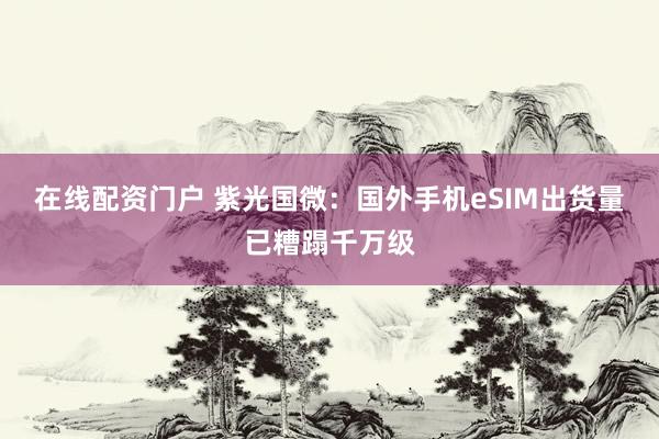 在线配资门户 紫光国微：国外手机eSIM出货量已糟蹋千万级