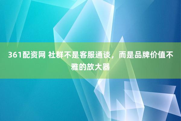 361配资网 社群不是客服通谈，而是品牌价值不雅的放大器
