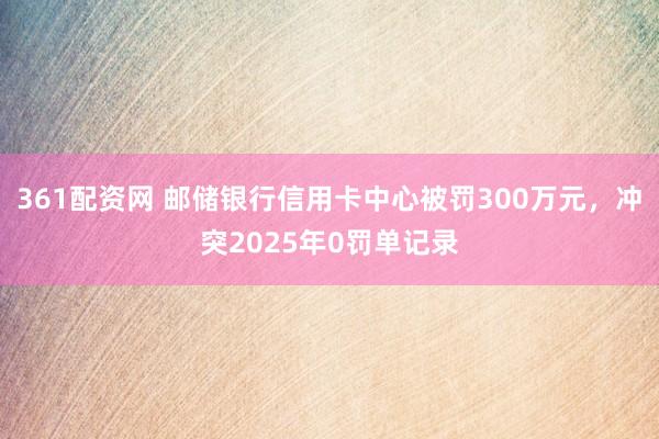 361配资网 邮储银行信用卡中心被罚300万元，冲突2025年0罚单记录