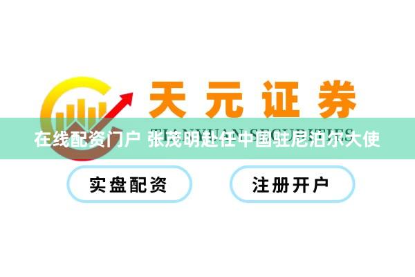 在线配资门户 张茂明赴任中国驻尼泊尔大使