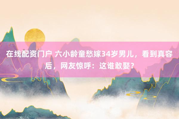 在线配资门户 六小龄童愁嫁34岁男儿，看到真容后，网友惊呼：这谁敢娶？