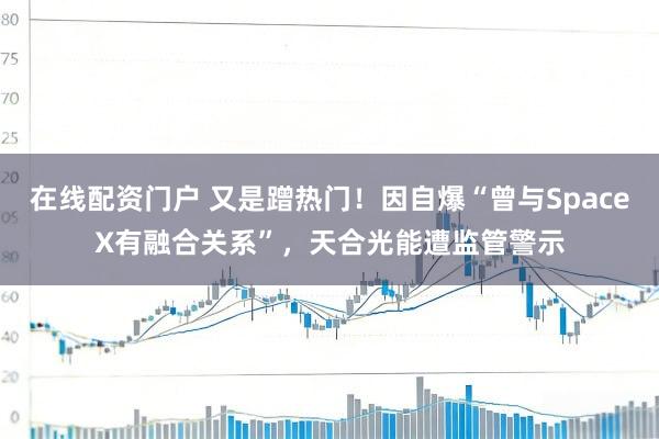 在线配资门户 又是蹭热门！因自爆“曾与SpaceX有融合关系”，天合光能遭监管警示