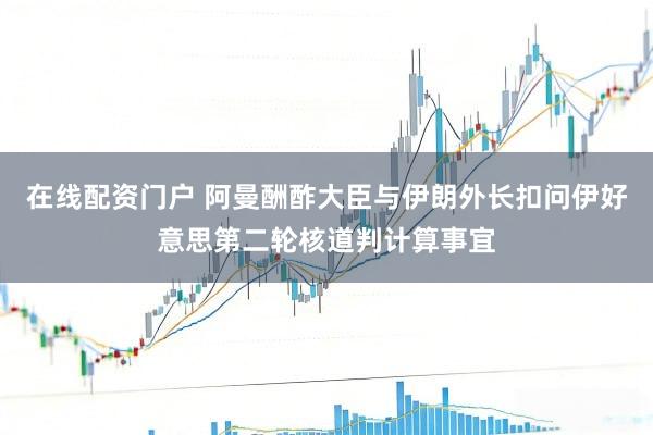 在线配资门户 阿曼酬酢大臣与伊朗外长扣问伊好意思第二轮核道判计算事宜