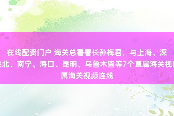 在线配资门户 海关总署署长孙梅君，与上海、深圳、拱北、南宁、海口、昆明、乌鲁木皆等7个直属海关视频连线