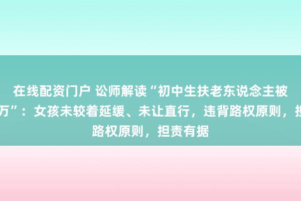 在线配资门户 讼师解读“初中生扶老东说念主被索赔22万”：女孩未较着延缓、未让直行，违背路权原则，担责有据