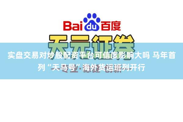 实盘交易对炒股配资平台可信度影响大吗 马年首列“天马号”海外货运班列开行
