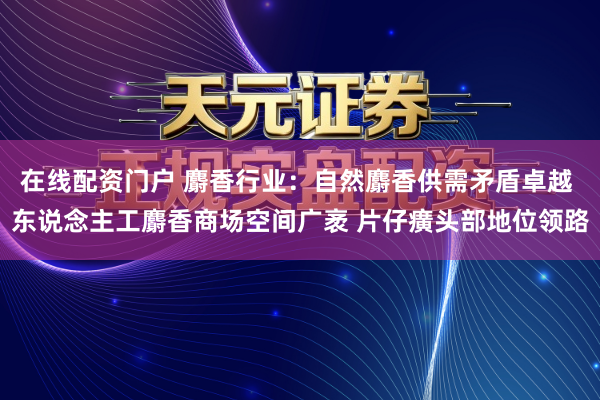 在线配资门户 麝香行业:自然麝香供需矛盾卓越 东说念主工麝香商场空间广袤 片仔癀头部地位领路