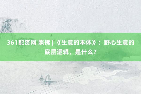 361配资网 照拂 | 《生意的本体》:野心生意的底层逻辑,是什么?