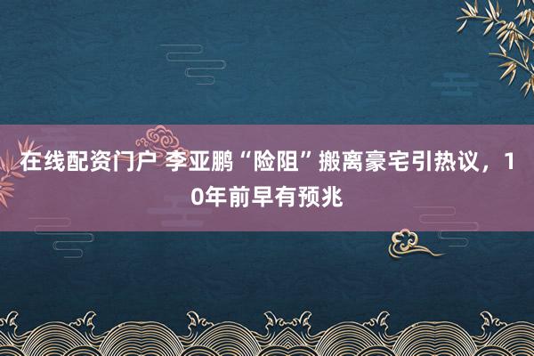 在线配资门户 李亚鹏“险阻”搬离豪宅引热议,10年前早有预兆