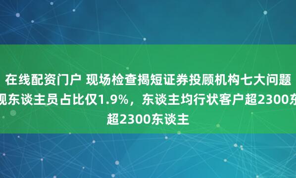在线配资门户 现场检查揭短证券投顾机构七大问题:合规东谈主员占比仅1.9%,东谈主均行状客户超2300东谈主
