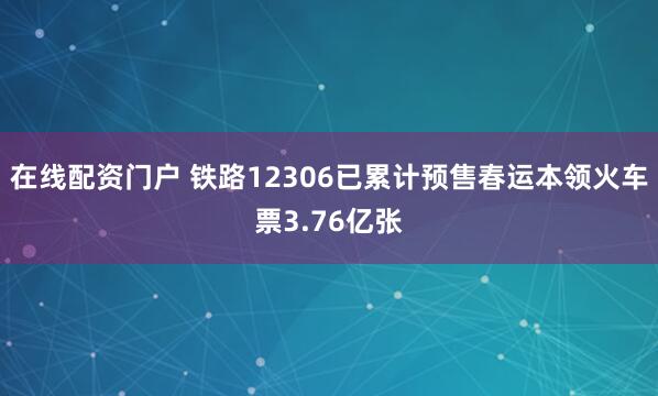 在线配资门户 铁路12306已累计预售春运本领火车票3.76亿张