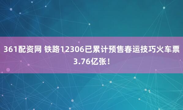 361配资网 铁路12306已累计预售春运技巧火车票3.76亿张!