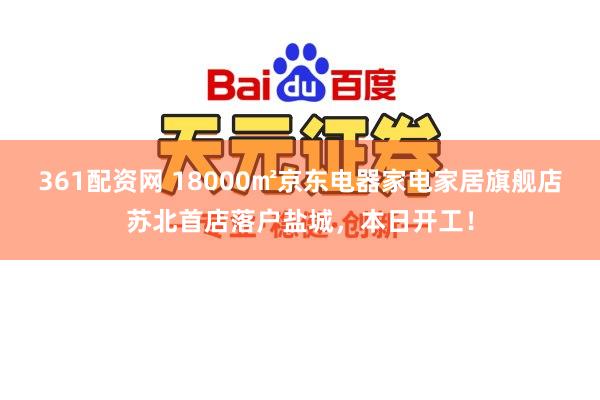 361配资网 18000㎡京东电器家电家居旗舰店苏北首店落户盐城，本日开工！