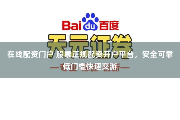 在线配资门户 股票正规配资开户平台，安全可靠低门槛快速交游