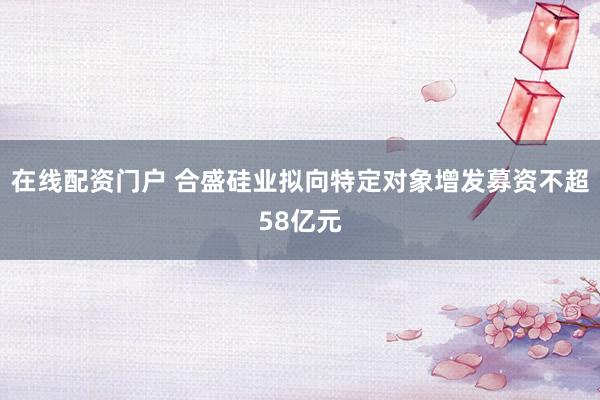 在线配资门户 合盛硅业拟向特定对象增发募资不超58亿元