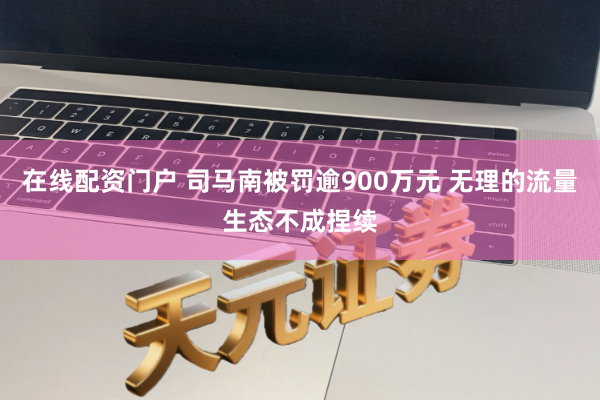 在线配资门户 司马南被罚逾900万元 无理的流量生态不成捏续