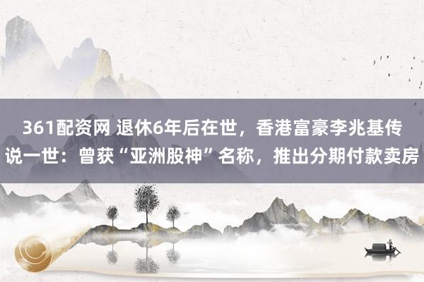 361配资网 退休6年后在世，香港富豪李兆基传说一世：曾获“亚洲股神”名称，推出分期付款卖房