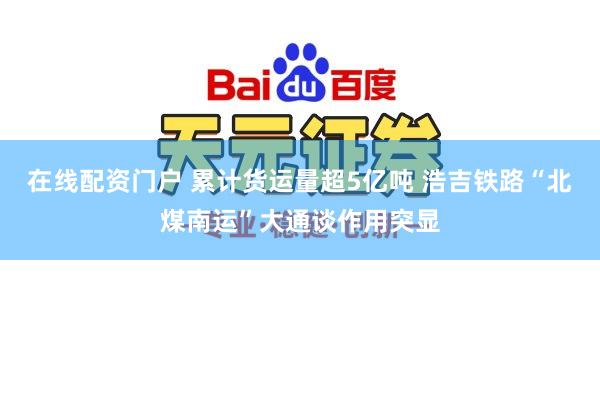 在线配资门户 累计货运量超5亿吨 浩吉铁路“北煤南运”大通谈作用突显