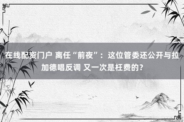 在线配资门户 离任“前夜”:这位管委还公开与拉加德唱反调 又一次是枉费的?