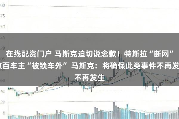在线配资门户 马斯克迫切说念歉!特斯拉“断网” 数百车主“被锁车外” 马斯克:将确保此类事件不再发生