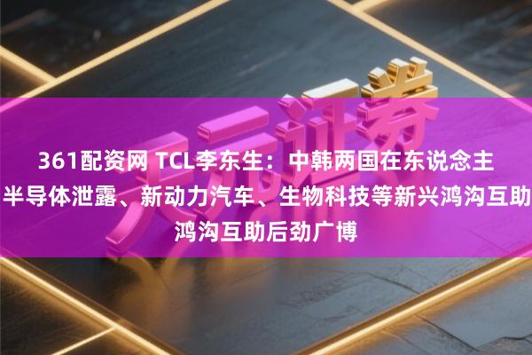361配资网 TCL李东生:中韩两国在东说念主工智能、半导体泄露、新动力汽车、生物科技等新兴鸿沟互助后劲广博