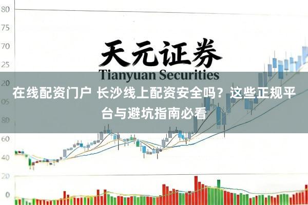 在线配资门户 长沙线上配资安全吗？这些正规平台与避坑指南必看