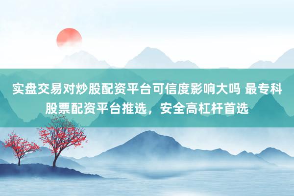 实盘交易对炒股配资平台可信度影响大吗 最专科股票配资平台推选，安全高杠杆首选