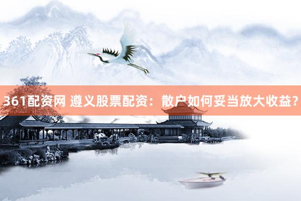 361配资网 遵义股票配资：散户如何妥当放大收益？