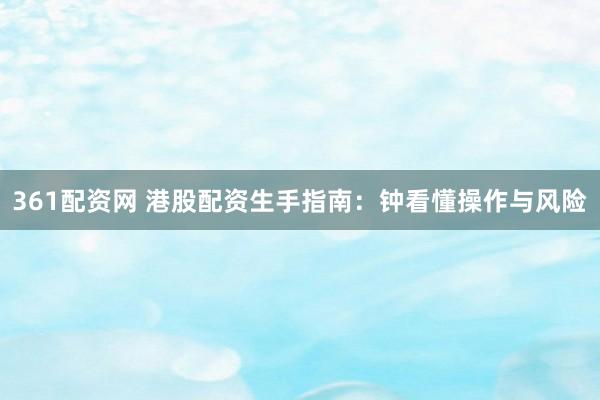 361配资网 港股配资生手指南：钟看懂操作与风险
