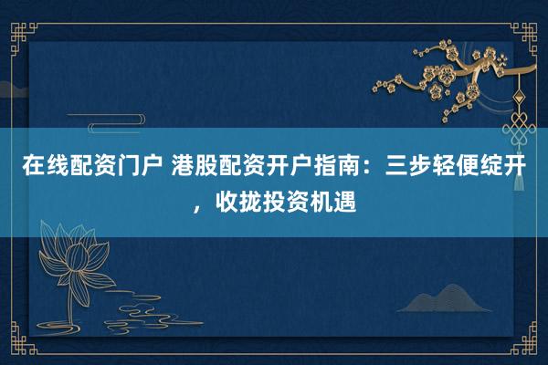 在线配资门户 港股配资开户指南：三步轻便绽开，收拢投资机遇