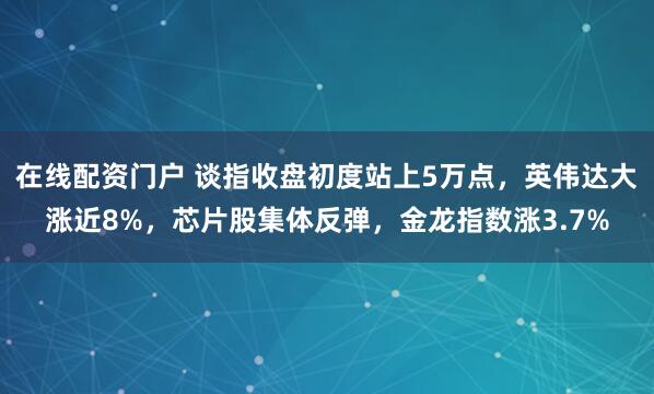 在线配资门户 谈指收盘初度站上5万点，英伟达大涨近8%，芯片股集体反弹，金龙指数涨3.7%