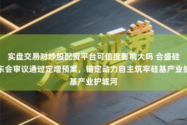 实盘交易对炒股配资平台可信度影响大吗 合盛硅业股东会审议通过定增预案，锚定动力自主筑牢硅基产业护城河