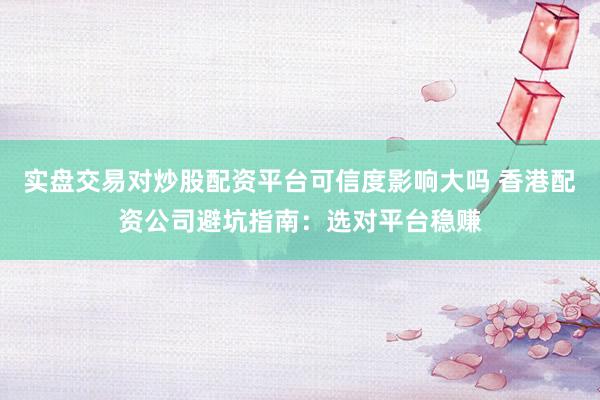 实盘交易对炒股配资平台可信度影响大吗 香港配资公司避坑指南：选对平台稳赚