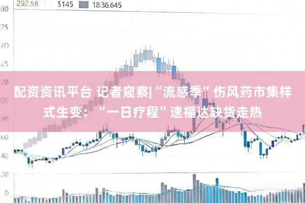 配资资讯平台 记者窥察|“流感季”伤风药市集样式生变：“一日疗程”速福达缺货走热