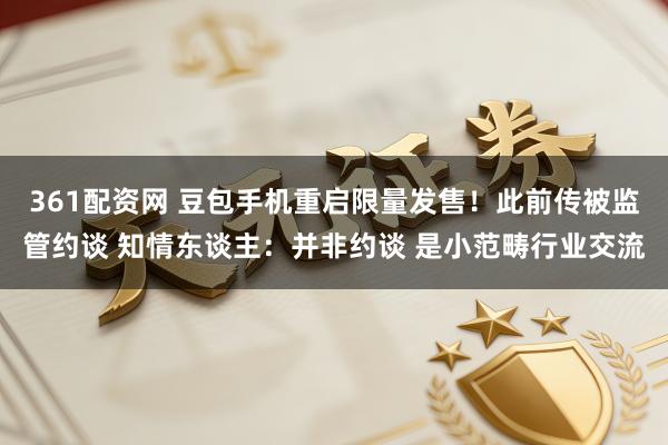 361配资网 豆包手机重启限量发售！此前传被监管约谈 知情东谈主：并非约谈 是小范畴行业交流