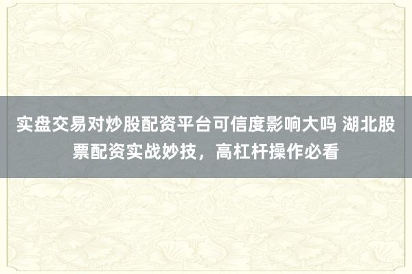 实盘交易对炒股配资平台可信度影响大吗 湖北股票配资实战妙技，高杠杆操作必看