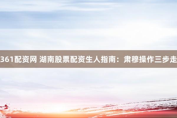 361配资网 湖南股票配资生人指南：肃穆操作三步走
