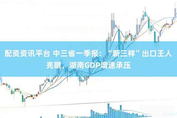 配资资讯平台 中三省一季报：“新三样”出口王人亮眼，湖南GDP增速承压