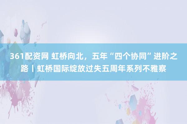 361配资网 虹桥向北，五年“四个协同”进阶之路丨虹桥国际绽放过失五周年系列不雅察
