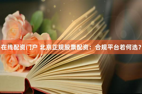 在线配资门户 北京正规股票配资：合规平台若何选？