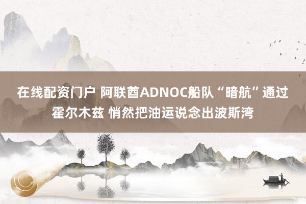 在线配资门户 阿联酋ADNOC船队“暗航”通过霍尔木兹 悄然把油运说念出波斯湾