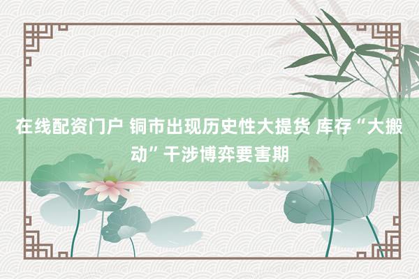 在线配资门户 铜市出现历史性大提货 库存“大搬动”干涉博弈要害期
