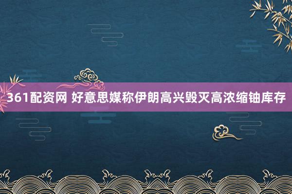 361配资网 好意思媒称伊朗高兴毁灭高浓缩铀库存