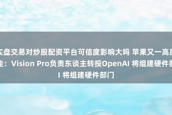 实盘交易对炒股配资平台可信度影响大吗 苹果又一高层出走：Vision Pro负责东谈主转投OpenAI 将组建硬件部门