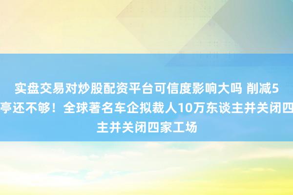 实盘交易对炒股配资平台可信度影响大吗 削减5万个岗亭还不够！全球著名车企拟裁人10万东谈主并关闭四家工场
