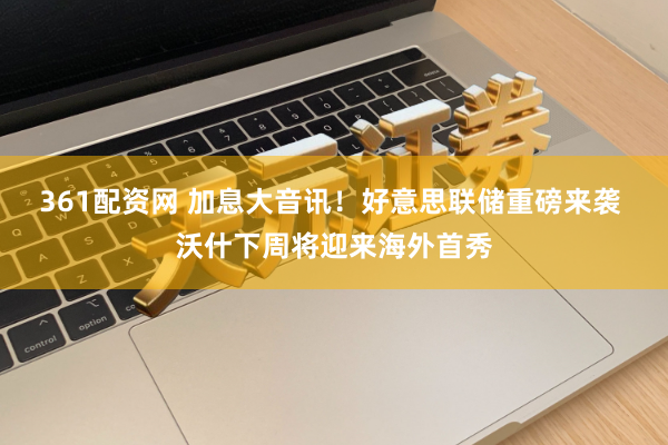 361配资网 加息大音讯！好意思联储重磅来袭 沃什下周将迎来海外首秀