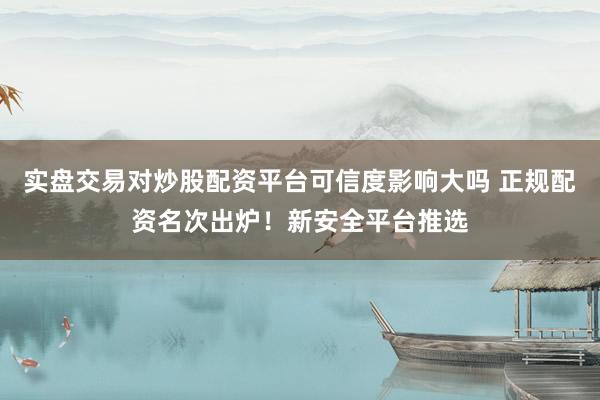 实盘交易对炒股配资平台可信度影响大吗 正规配资名次出炉！新安全平台推选